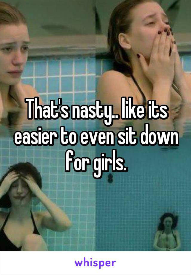 That's nasty.. like its easier to even sit down for girls.