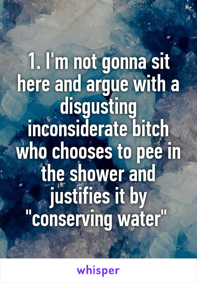 1. I'm not gonna sit here and argue with a disgusting inconsiderate bitch who chooses to pee in the shower and justifies it by "conserving water" 