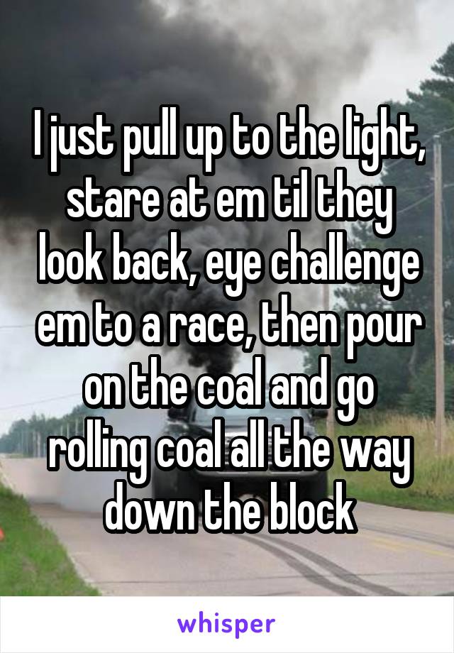 I just pull up to the light, stare at em til they look back, eye challenge em to a race, then pour on the coal and go rolling coal all the way down the block