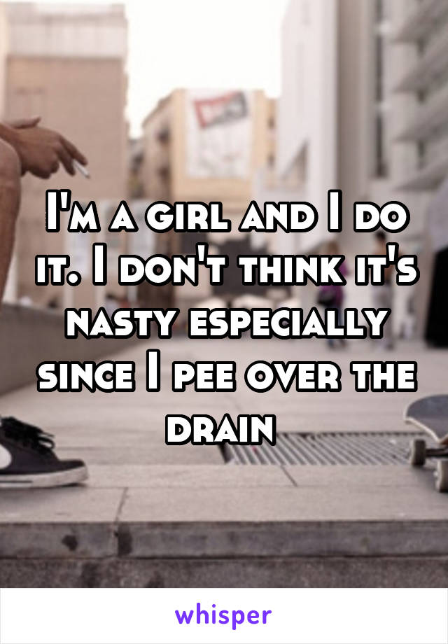 I'm a girl and I do it. I don't think it's nasty especially since I pee over the drain 