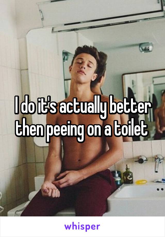 I do it's actually better then peeing on a toilet 