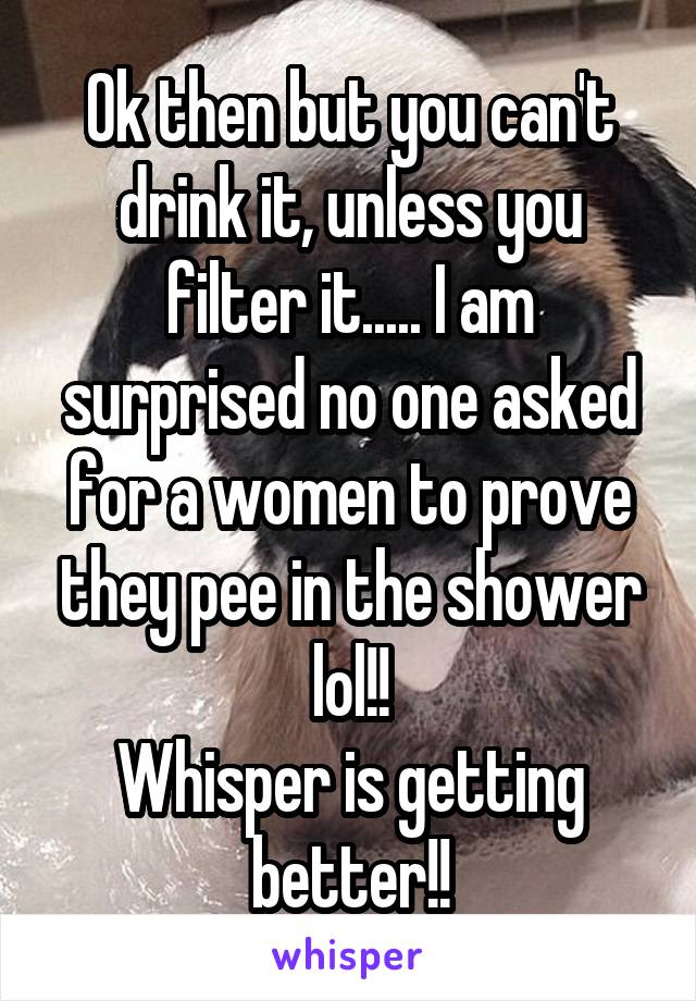 Ok then but you can't drink it, unless you filter it..... I am surprised no one asked for a women to prove they pee in the shower lol!!
Whisper is getting better!!