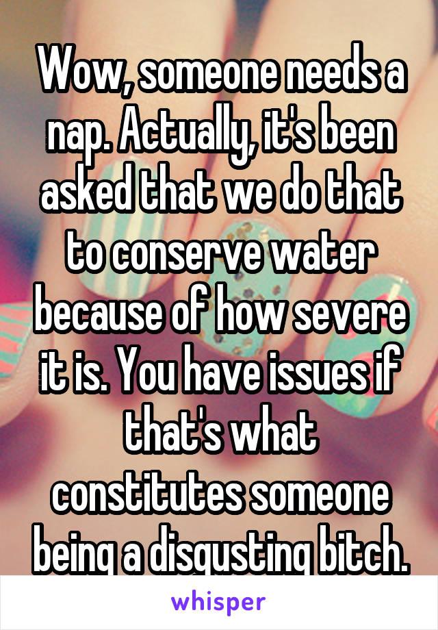 Wow, someone needs a nap. Actually, it's been asked that we do that to conserve water because of how severe it is. You have issues if that's what constitutes someone being a disgusting bitch.