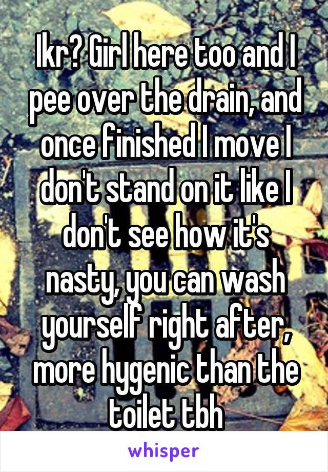 Ikr? Girl here too and I pee over the drain, and once finished I move I don't stand on it like I don't see how it's nasty, you can wash yourself right after, more hygenic than the toilet tbh