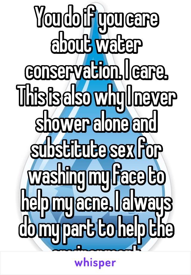 You do if you care about water conservation. I care. This is also why I never shower alone and substitute sex for washing my face to help my acne. I always do my part to help the environment