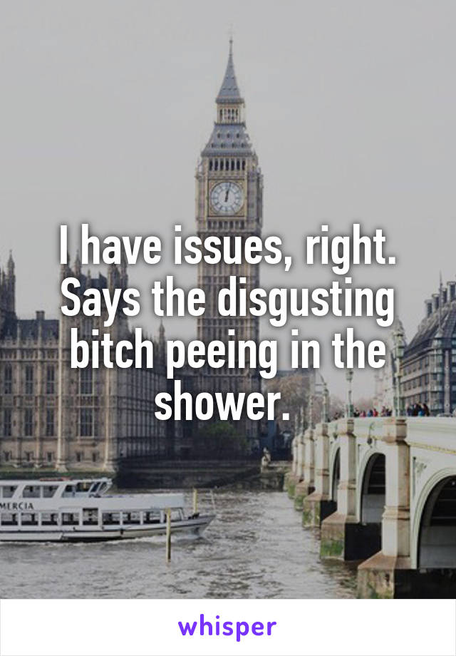 I have issues, right. Says the disgusting bitch peeing in the shower. 