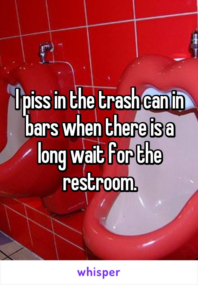 I piss in the trash can in bars when there is a long wait for the restroom.