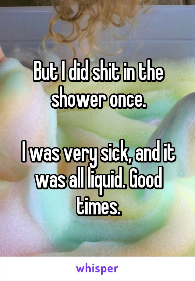 But I did shit in the shower once.

I was very sick, and it was all liquid. Good times.