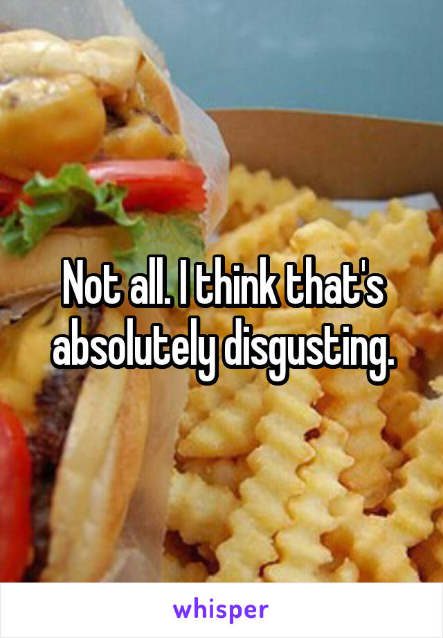 Not all. I think that's absolutely disgusting.