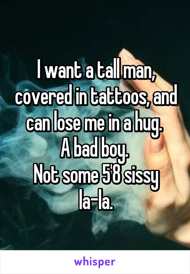 I want a tall man, covered in tattoos, and can lose me in a hug. 
A bad boy. 
Not some 5'8 sissy la-la.