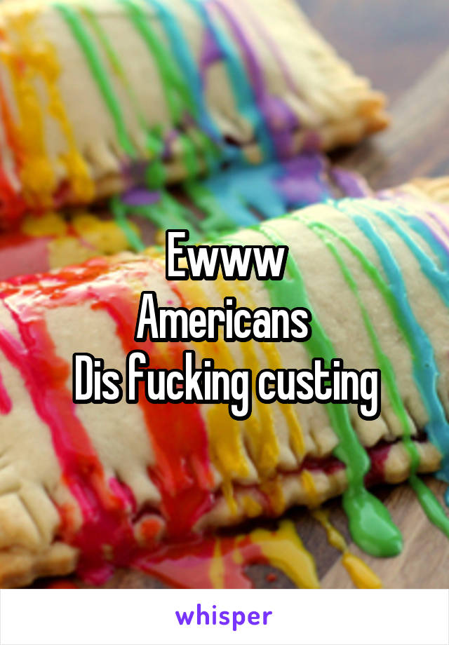 Ewww
Americans 
Dis fucking custing