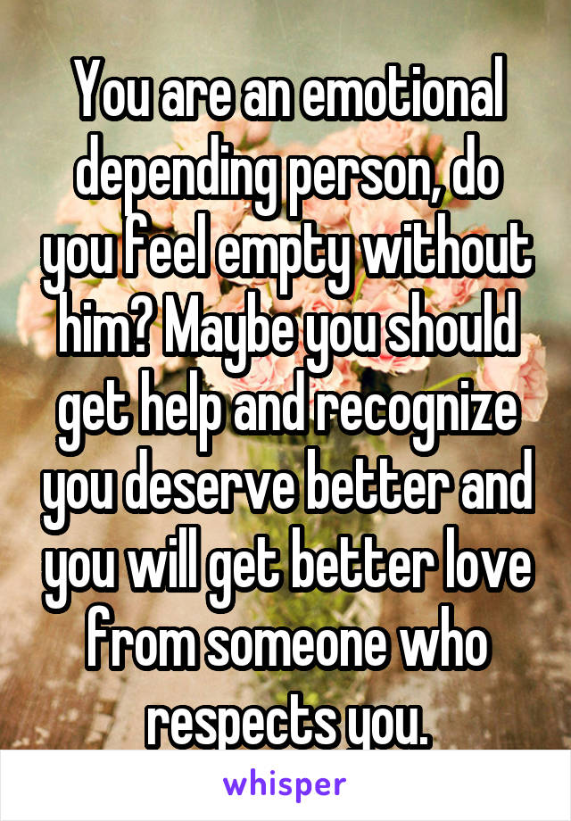 You are an emotional depending person, do you feel empty without him? Maybe you should get help and recognize you deserve better and you will get better love from someone who respects you.