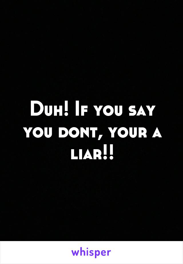 Duh! If you say you dont, your a liar!!