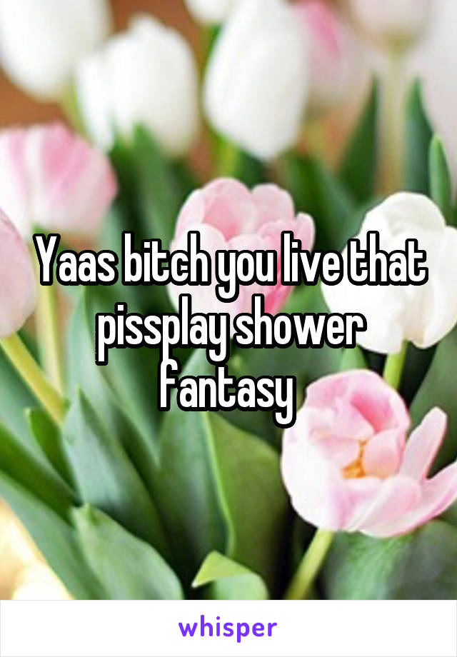 Yaas bitch you live that pissplay shower fantasy 