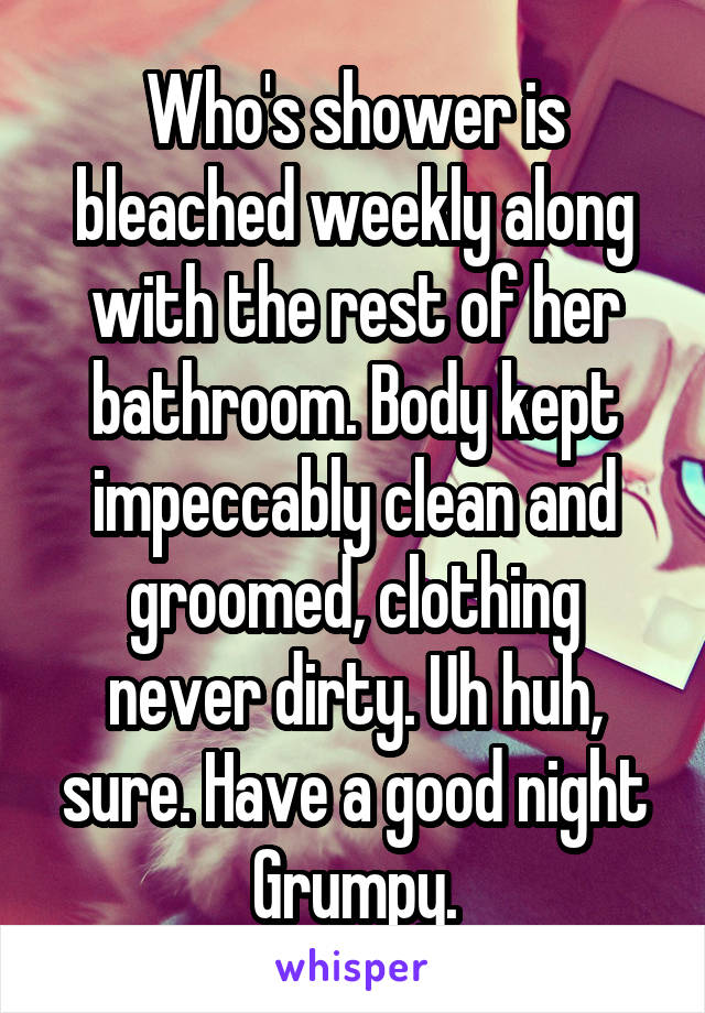 Who's shower is bleached weekly along with the rest of her bathroom. Body kept impeccably clean and groomed, clothing never dirty. Uh huh, sure. Have a good night Grumpy.