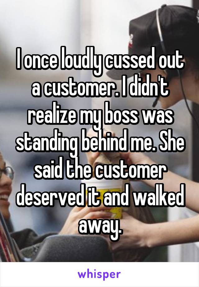 I once loudly cussed out a customer. I didn't realize my boss was standing behind me. She said the customer deserved it and walked away.