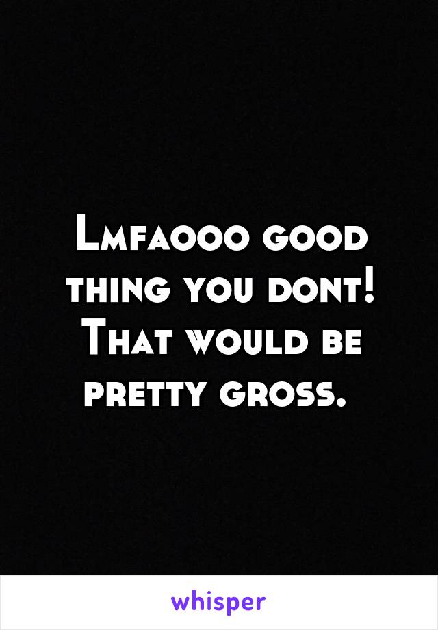 Lmfaooo good thing you dont! That would be pretty gross. 