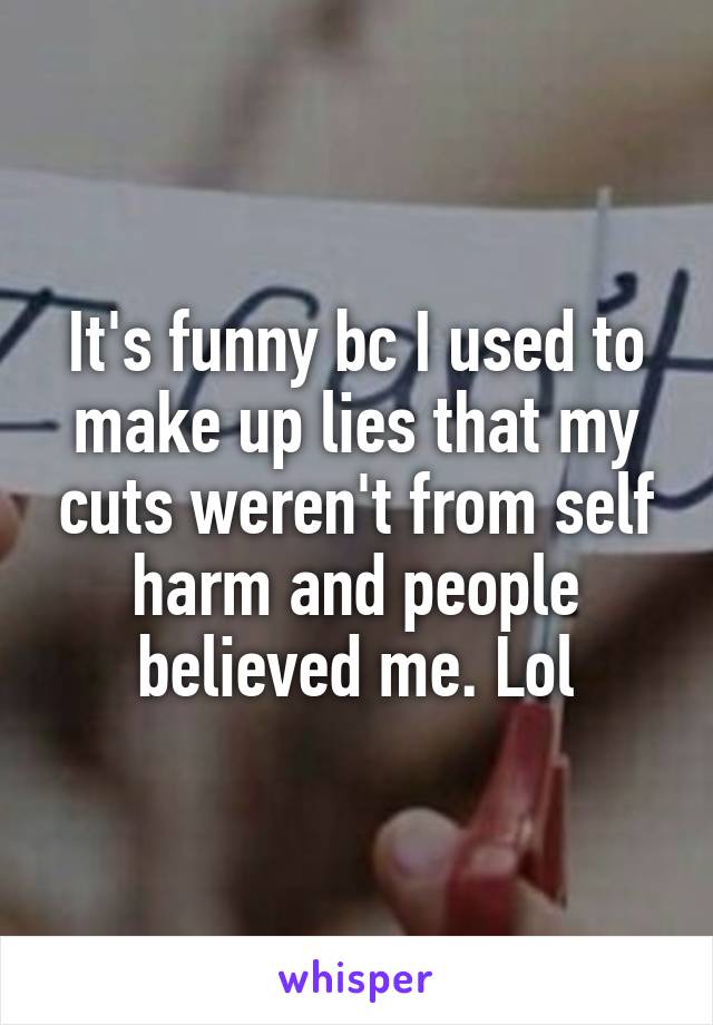 It's funny bc I used to make up lies that my cuts weren't from self harm and people believed me. Lol