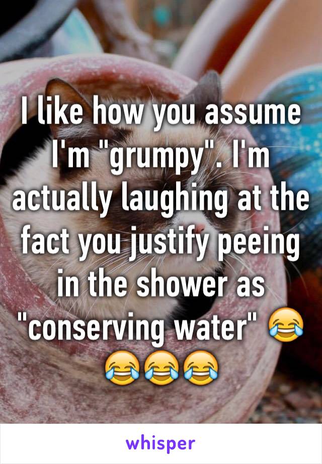 I like how you assume I'm "grumpy". I'm actually laughing at the fact you justify peeing in the shower as "conserving water" 😂😂😂😂 