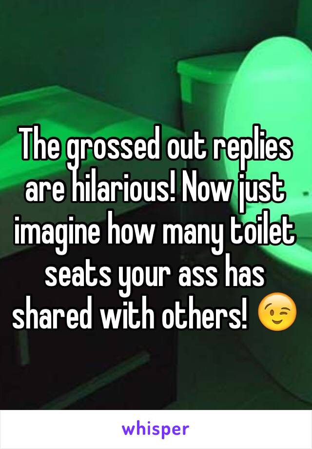 The grossed out replies are hilarious! Now just imagine how many toilet seats your ass has shared with others! 😉