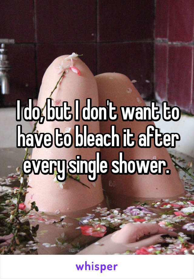 I do, but I don't want to have to bleach it after every single shower. 