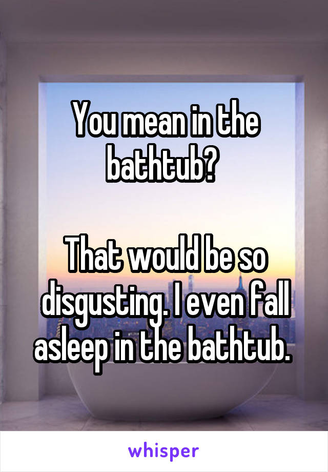 You mean in the bathtub? 

That would be so disgusting. I even fall asleep in the bathtub. 