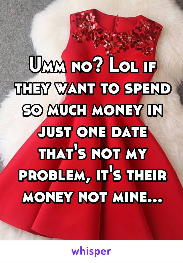 Umm no? Lol if they want to spend so much money in just one date that's not my problem, it's their money not mine...