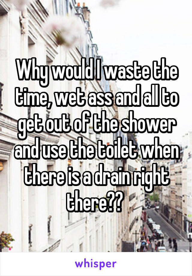 Why would I waste the time, wet ass and all to get out of the shower and use the toilet when there is a drain right there?? 