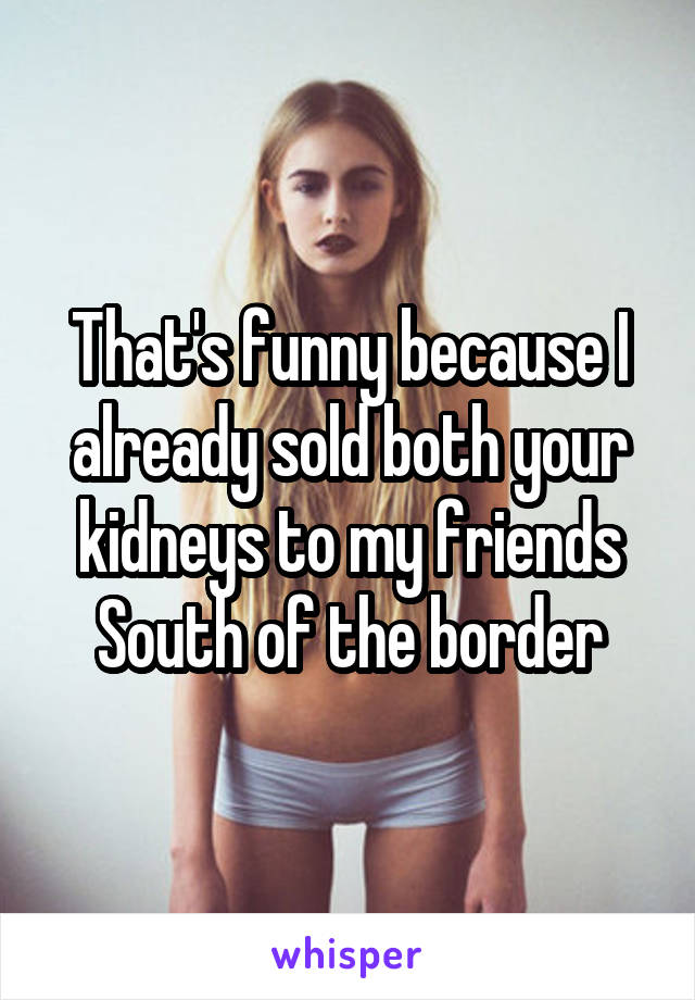 That's funny because I already sold both your kidneys to my friends South of the border