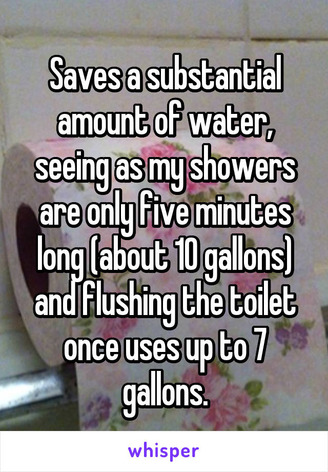 Saves a substantial amount of water, seeing as my showers are only five minutes long (about 10 gallons) and flushing the toilet once uses up to 7 gallons.