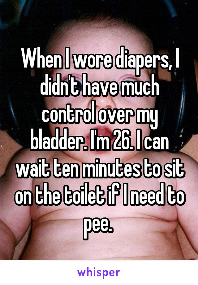 When I wore diapers, I didn't have much control over my bladder. I'm 26. I can wait ten minutes to sit on the toilet if I need to pee. 