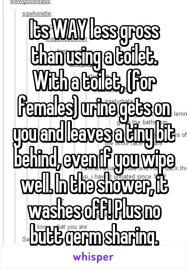 Its WAY less gross than using a toilet. With a toilet, (for females) urine gets on you and leaves a tiny bit behind, even if you wipe well. In the shower, it washes off! Plus no butt germ sharing.