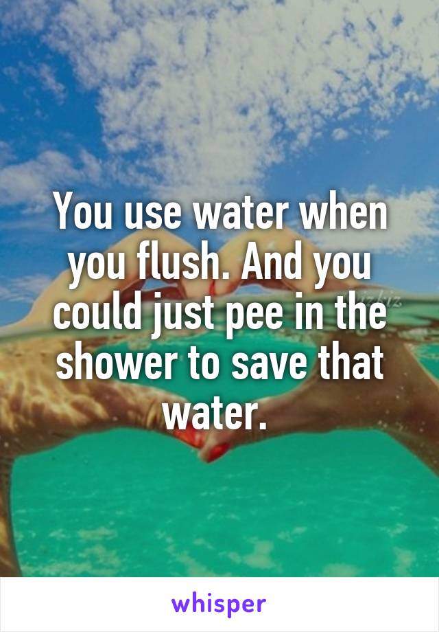 You use water when you flush. And you could just pee in the shower to save that water. 