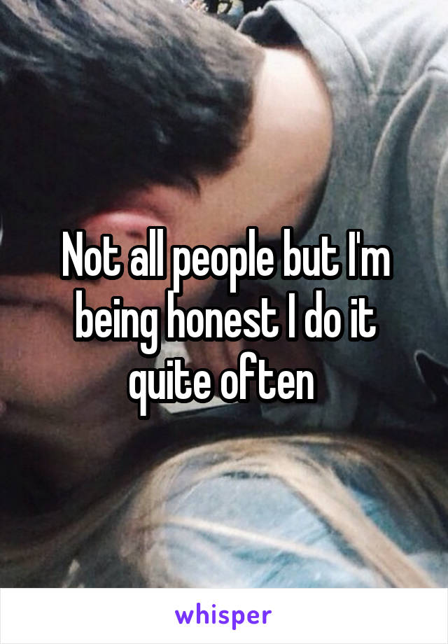 Not all people but I'm being honest I do it quite often 