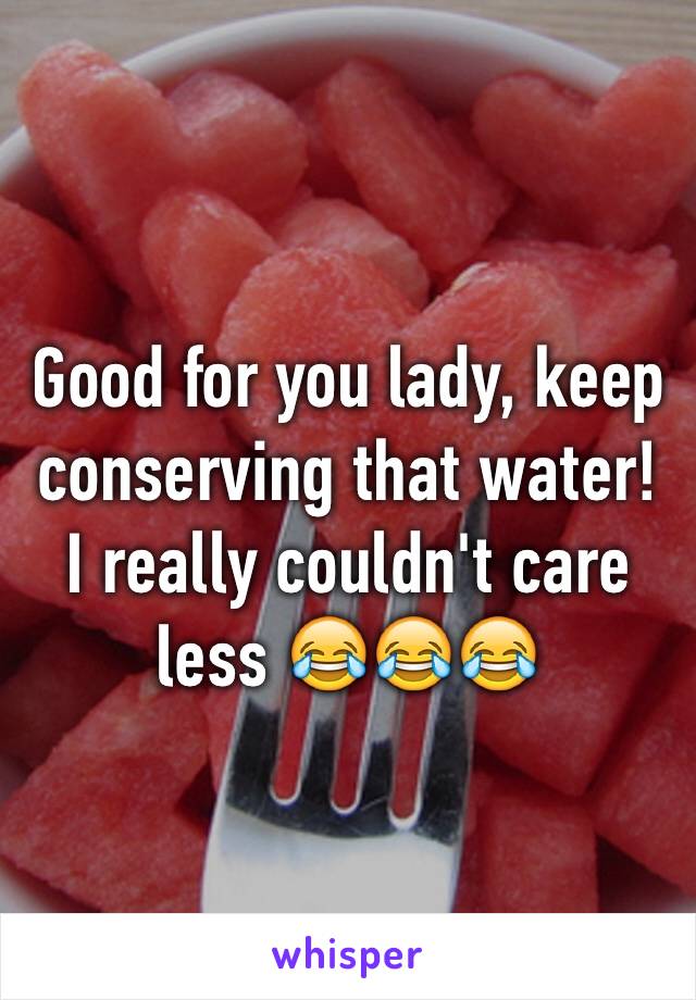 Good for you lady, keep conserving that water! I really couldn't care less 😂😂😂 