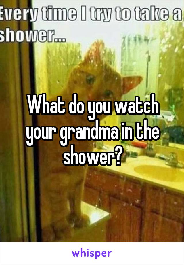 What do you watch your grandma in the shower?