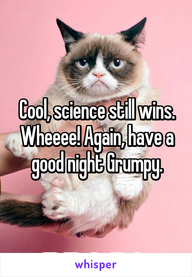 Cool, science still wins. Wheeee! Again, have a good night Grumpy.