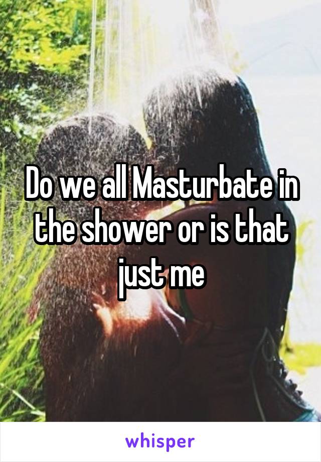 Do we all Masturbate in the shower or is that just me