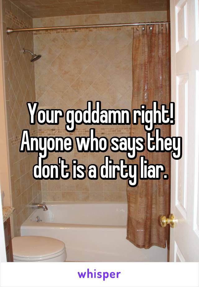 Your goddamn right! Anyone who says they don't is a dirty liar.