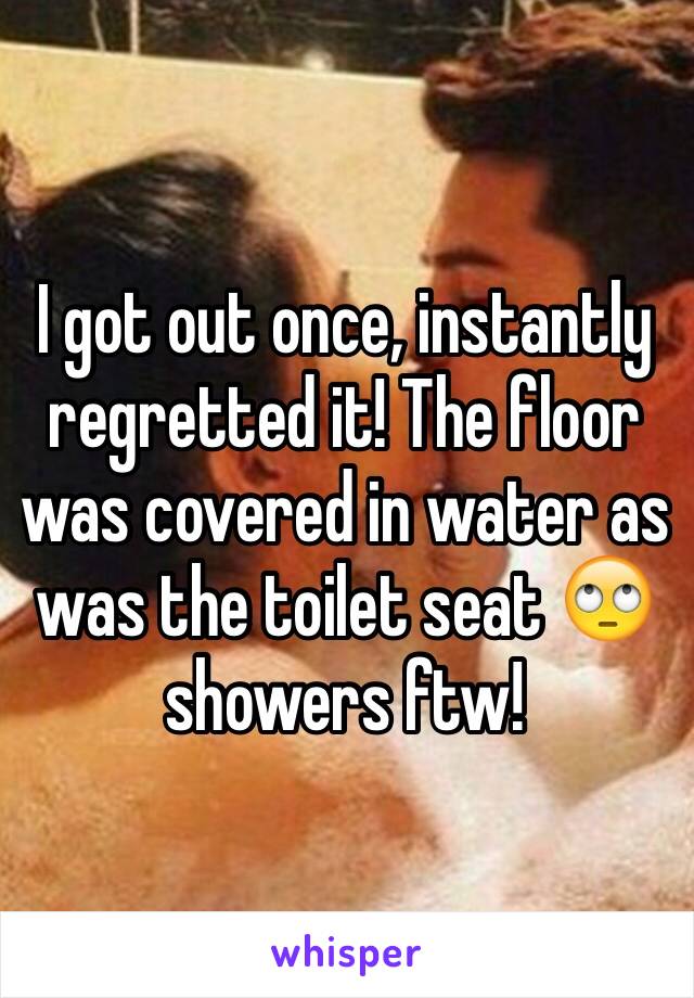 I got out once, instantly regretted it! The floor was covered in water as was the toilet seat 🙄 showers ftw!