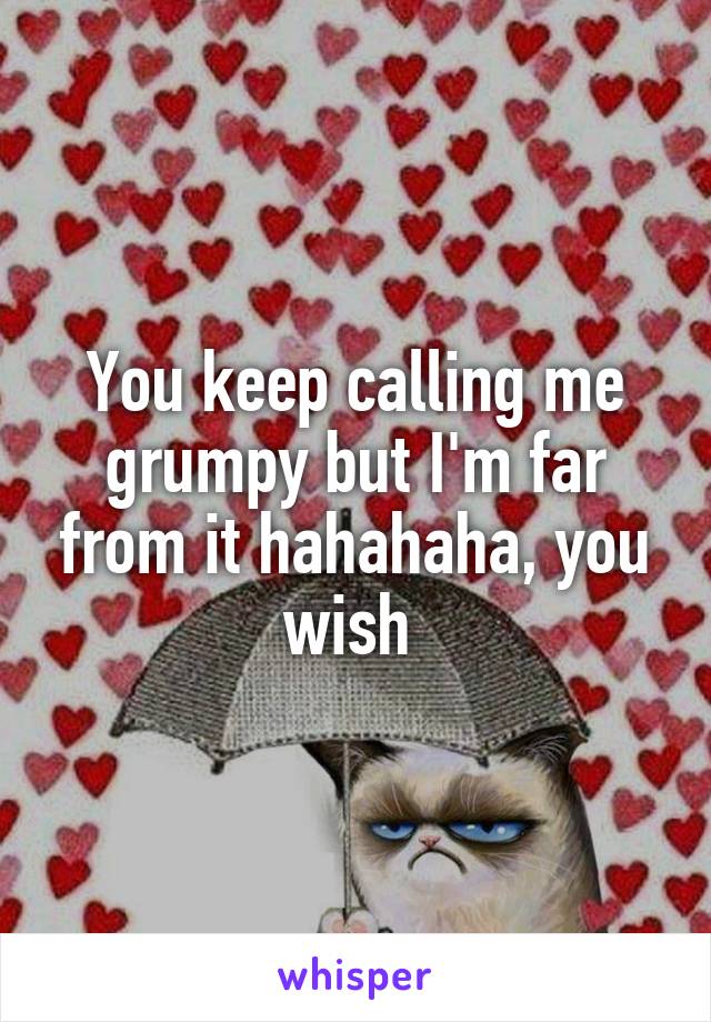 You keep calling me grumpy but I'm far from it hahahaha, you wish 