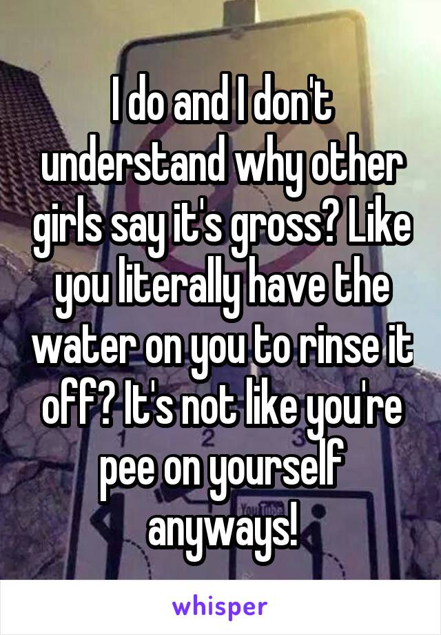 I do and I don't understand why other girls say it's gross? Like you literally have the water on you to rinse it off? It's not like you're pee on yourself anyways!