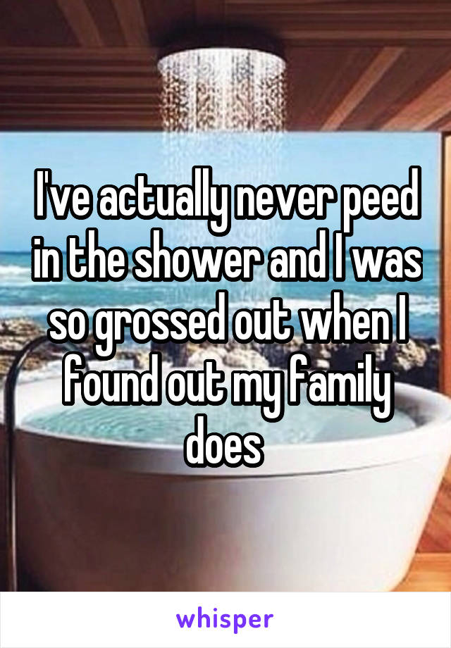 I've actually never peed in the shower and I was so grossed out when I found out my family does 