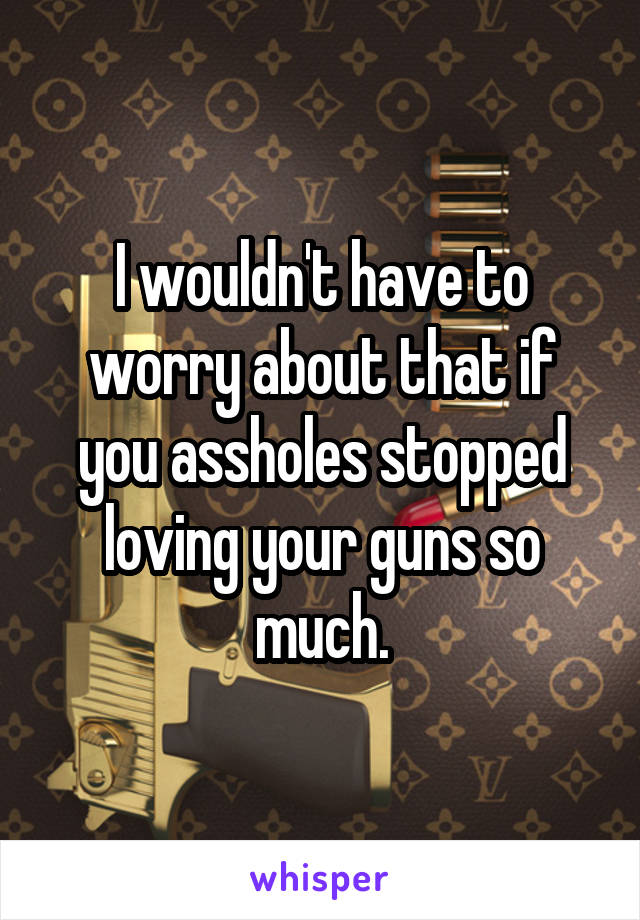 I wouldn't have to worry about that if you assholes stopped loving your guns so much.