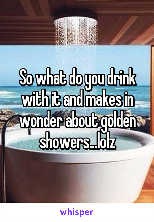 So what do you drink with it and makes in wonder about golden showers...lolz