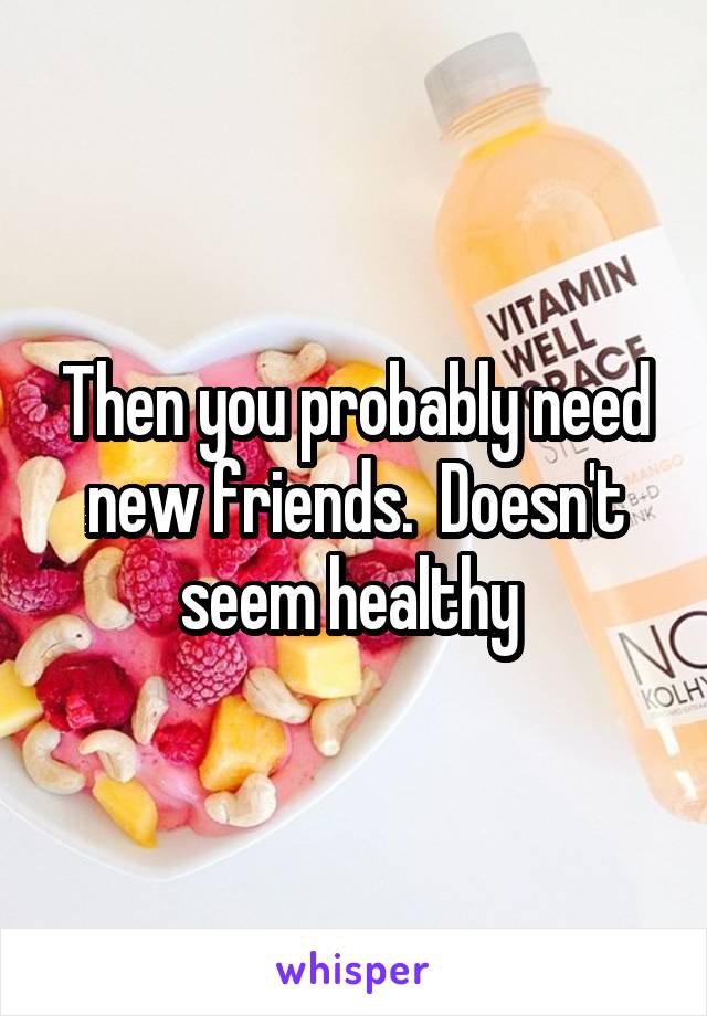 Then you probably need new friends.  Doesn't seem healthy 