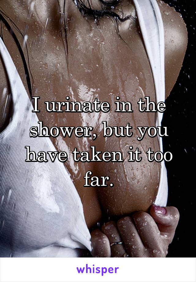 I urinate in the shower, but you have taken it too far.