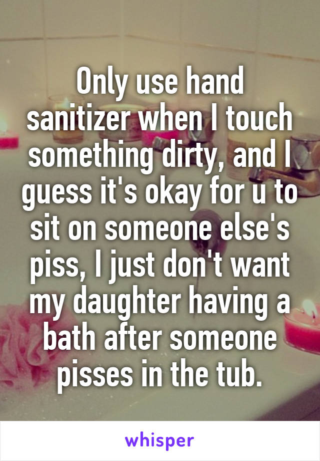 Only use hand sanitizer when I touch something dirty, and I guess it's okay for u to sit on someone else's piss, I just don't want my daughter having a bath after someone pisses in the tub.