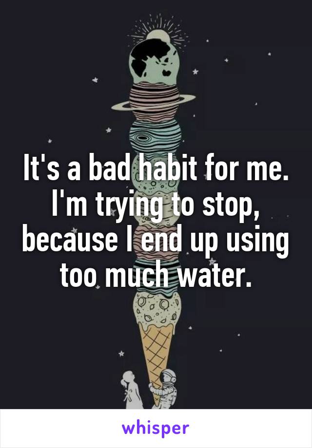 It's a bad habit for me. I'm trying to stop, because I end up using too much water.