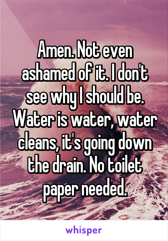 Amen. Not even ashamed of it. I don't see why I should be. Water is water, water cleans, it's going down the drain. No toilet paper needed.